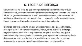 6. TEORIA DO REFORÇO
Se fundamenta na ideia de que o comportamento é determinado por suas
consequências, afirmando que comportamentos reforçados tendem a se repetir.
Vários programas de reconhecimento e envolvimento dos colaboradores são
fundamentados nesta teoria. As principais consequências foram conceituadas
como: reforço positivo, reforço negativo, punição e extinção.
O reforço positivo consiste em dar uma recompensa (elogios, admiração,
prestígio, status, adicionais de salários, bônus, entre outros) e o reforço
negativo consiste em retirar alguma coisa da qual o indivíduo não gosta
(retirada de algo indesejável). Isso ocorre, pois a punição é uma consequência
do comportamento que diminui a probabilidade de repetição do mesmo,
ocasionando um evento aversivo ou retirando um evento positivo.
 