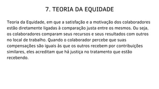 7. TEORIA DA EQUIDADE
Teoria da Equidade, em que a satisfação e a motivação dos colaboradores
estão diretamente ligadas à comparação justa entre os mesmos. Ou seja,
os colaboradores comparam seus recursos e seus resultados com outros
no local de trabalho. Quando o colaborador percebe que suas
compensações são iguais às que os outros recebem por contribuições
similares, eles acreditam que há justiça no tratamento que estão
recebendo.
 