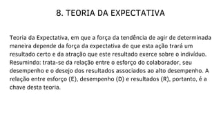 8. TEORIA DA EXPECTATIVA
Teoria da Expectativa, em que a força da tendência de agir de determinada
maneira depende da força da expectativa de que esta ação trará um
resultado certo e da atração que este resultado exerce sobre o indivíduo.
Resumindo: trata-se da relação entre o esforço do colaborador, seu
desempenho e o desejo dos resultados associados ao alto desempenho. A
relação entre esforço (E), desempenho (D) e resultados (R), portanto, é a
chave desta teoria.
 