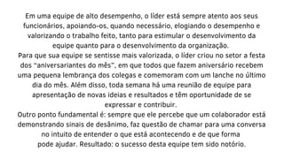 Em uma equipe de alto desempenho, o líder está sempre atento aos seus
funcionários, apoiando-os, quando necessário, elogiando o desempenho e
valorizando o trabalho feito, tanto para estimular o desenvolvimento da
equipe quanto para o desenvolvimento da organização.
Para que sua equipe se sentisse mais valorizada, o líder criou no setor a festa
dos “aniversariantes do mês”, em que todos que fazem aniversário recebem
uma pequena lembrança dos colegas e comemoram com um lanche no último
dia do mês. Além disso, toda semana há uma reunião de equipe para
apresentação de novas ideias e resultados e têm oportunidade de se
expressar e contribuir.
Outro ponto fundamental é: sempre que ele percebe que um colaborador está
demonstrando sinais de desânimo, faz questão de chamar para uma conversa
no intuito de entender o que está acontecendo e de que forma
pode ajudar. Resultado: o sucesso desta equipe tem sido notório.
 