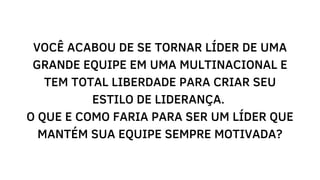 VOCÊ ACABOU DE SE TORNAR LÍDER DE UMA
GRANDE EQUIPE EM UMA MULTINACIONAL E
TEM TOTAL LIBERDADE PARA CRIAR SEU
ESTILO DE LIDERANÇA.
O QUE E COMO FARIA PARA SER UM LÍDER QUE
MANTÉM SUA EQUIPE SEMPRE MOTIVADA?
 