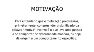 Para entender o que é motivação precisamos,
primeiramente, compreender o significado da
palavra “motivo”. Motivo é o que leva uma pessoa
a se comportar de determinada maneira, ou seja,
dá origem a um comportamento específico.
MOTIVAÇÃO
 