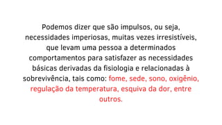 Podemos dizer que são impulsos, ou seja,
necessidades imperiosas, muitas vezes irresistíveis,
que levam uma pessoa a determinados
comportamentos para satisfazer as necessidades
básicas derivadas da fisiologia e relacionadas à
sobrevivência, tais como: fome, sede, sono, oxigênio,
regulação da temperatura, esquiva da dor, entre
outros.
 