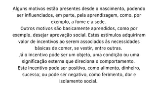Alguns motivos estão presentes desde o nascimento, podendo
ser influenciados, em parte, pela aprendizagem, como, por
exemplo, a fome e a sede.
Outros motivos são basicamente aprendidos, como por
exemplo, desejar aprovação social. Estes estímulos adquiriram
valor de incentivos ao serem associados às necessidades
básicas de comer, se vestir, entre outras.
Já o incentivo pode ser um objeto, uma condição ou uma
significação externa que direciona o comportamento.
Este incentivo pode ser positivo, como alimento, dinheiro,
sucesso; ou pode ser negativo, como ferimento, dor e
isolamento social.
 