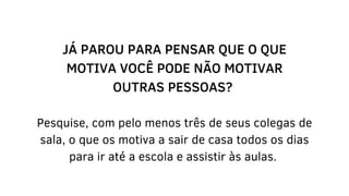 JÁ PAROU PARA PENSAR QUE O QUE
MOTIVA VOCÊ PODE NÃO MOTIVAR
OUTRAS PESSOAS?
Pesquise, com pelo menos três de seus colegas de
sala, o que os motiva a sair de casa todos os dias
para ir até a escola e assistir às aulas.
 