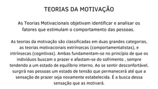 TEORIAS DA MOTIVAÇÃO
As Teorias Motivacionais objetivam identificar e analisar os
fatores que estimulam o comportamento das pessoas.
As teorias da motivação são classificadas em duas grandes categorias,
as teorias motivacionais extrínsecas (comportamentalistas), e
intrínsecas (cognitivas). Ambas fundamentam-se no princípio de que os
indivíduos buscam o prazer e afastam-se do sofrimento , sempre
tendendo a um estado de equilíbrio interno. Ao se sentir desconfortável,
surgirá nas pessoas um estado de tensão que permanecerá até que a
sensação de prazer seja novamente estabelecida. É a busca dessa
sensação que as motivará.
 