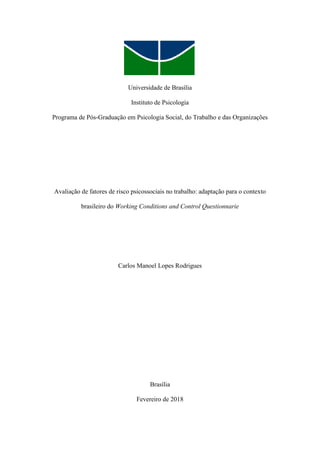 Universidade de Brasília
Instituto de Psicologia
Programa de Pós-Graduação em Psicologia Social, do Trabalho e das Organizações
Avaliação de fatores de risco psicossociais no trabalho: adaptação para o contexto
brasileiro do Working Conditions and Control Questionnarie
Carlos Manoel Lopes Rodrigues
Brasília
Fevereiro de 2018
 