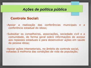 Controle Social:
-Apoiar a realização das conferências municipais e a
conferência estadual do idoso;
-Subsidiar os conselheiros, associações, sociedade civil e a
comunidade, de forma geral sobre informações de acesso
aos repasses estaduais e para desenvolver ações em saúde
da pessoa idosa;
-Apoiar ações intersetoriais, no âmbito do controle social,
voltadas à melhoria das condições de vida da população;
Ações de política pública
 