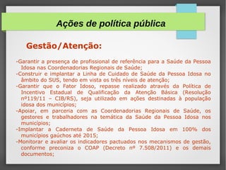 Gestão/Atenção:
-Garantir a presença de profissional de referência para a Saúde da Pessoa
Idosa nas Coordenadorias Regionais de Saúde;
-Construir e implantar a Linha de Cuidado de Saúde da Pessoa Idosa no
âmbito do SUS, tendo em vista os três níveis de atenção;
-Garantir que o Fator Idoso, repasse realizado através da Política de
Incentivo Estadual de Qualificação da Atenção Básica (Resolução
nº119/11 – CIB/RS), seja utilizado em ações destinadas à população
idosa dos municípios;
-Apoiar, em parceria com as Coordenadorias Regionais de Saúde, os
gestores e trabalhadores na temática da Saúde da Pessoa Idosa nos
municípios;
-Implantar a Caderneta de Saúde da Pessoa Idosa em 100% dos
municípios gaúchos até 2015;
-Monitorar e avaliar os indicadores pactuados nos mecanismos de gestão,
conforme preconiza o COAP (Decreto nº 7.508/2011) e os demais
documentos;
Ações de política pública
 