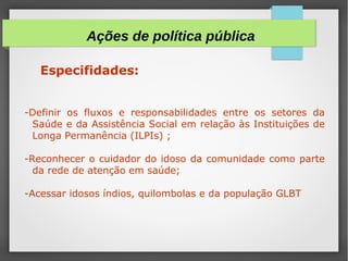 Especifidades:
-Definir os fluxos e responsabilidades entre os setores da
Saúde e da Assistência Social em relação às Instituições de
Longa Permanência (ILPIs) ;
-Reconhecer o cuidador do idoso da comunidade como parte
da rede de atenção em saúde;
-Acessar idosos índios, quilombolas e da população GLBT
Ações de política pública
 