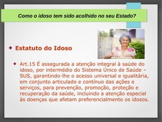  Estatuto do Idoso
 Art.15 É assegurada a atenção integral à saúde do
idoso, por intermédio do Sistema Único de Saúde –
SUS, garantindo-lhe o acesso universal e igualitária,
em conjunto articulado e contínuo das ações e
serviços, para prevenção, promoção, proteção e
recuperação da saúde, incluindo a atenção especial
às doenças que afetam preferencialmente os idosos.
Como o idoso tem sido acolhido no seu Estado?
 