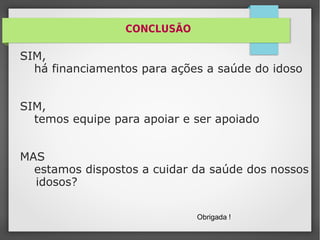 CONCLUSÃO
SIM,
há financiamentos para ações a saúde do idoso
SIM,
temos equipe para apoiar e ser apoiado
MAS
estamos dispostos a cuidar da saúde dos nossos
idosos?
Obrigada !
 