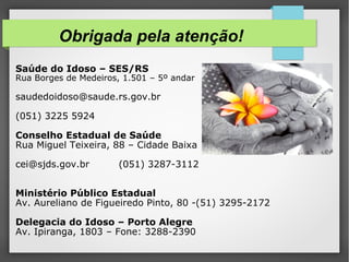 Obrigada pela atenção!
Saúde do Idoso – SES/RS
Rua Borges de Medeiros, 1.501 – 5º andar
saudedoidoso@saude.rs.gov.br
(051) 3225 5924
Conselho Estadual de Saúde
Rua Miguel Teixeira, 88 – Cidade Baixa
cei@sjds.gov.br (051) 3287-3112
Ministério Público Estadual
Av. Aureliano de Figueiredo Pinto, 80 -(51) 3295-2172
Delegacia do Idoso – Porto Alegre
Av. Ipiranga, 1803 – Fone: 3288-2390
 