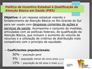 Objetivo: é um repasse estadual visando o
fortalecimento da Atenção Básica no Rio Grande do Sul
para ser usado com despesas correntes de ações e
serviços de saúde. Acompanha o conjunto de medidas,
articuladas com as políticas federais, de qualificação da
Atenção Básica, que incluem o aumento do volume de
recursos e a utilização de critérios de distribuição mais
compatíveis com o princípio da equidade.
→ Coeficientes populacionais:
30% - população geral
5% - população menor de cinco anos (6,16)
15% - população de 60 anos e mais (8,17)
Política de Incentivo Estadual à Qualificação da
Atenção Básica em Saúde (PIES)
 