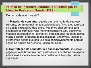 Política de Incentivo Estadual à Qualificação da
Atenção Básica em Saúde (PIES)
Como podemos investir?
1 - Material de consumo: aquele que, em razão de seu uso
corrente, perde normalmente sua identidade física e/ou tem sua
utilização limitada há dois anos. Podemos citar como alguns
exemplos os combustíveis; material educativo e/ou esportivo;
material de expediente (escritório); embalagens; roupa de cama,
mesa e banho; produtos de higienização; uniformes, tecidos e
aviamentos desde que seu uso seja comprovadamente para as
ações no âmbito da Atenção Básica municipal.
2- Contratação de consultoria e assessoramento: inclusive
pagamento de hora-aula para professores envolvidos em ações
educativas especificamente para qualificar a Atenção Básica
municipal.
 