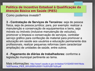 Política de Incentivo Estadual à Qualificação da
Atenção Básica em Saúde (PIES)
Como podemos investir?
3 - Contratação de Serviços de Terceiros: seja de pessoa
física, seja de pessoa jurídica; para, por exemplo: realizar a
manutenção e conservação de equipamentos e bens, seja
móveis ou imóveis (inclusive manutenção de veículos),
promover a limpeza e conservação de serviços, contratar
serviço gráfico para confecção de material para promover a
educação em saúde aos usuários e educação permanente dos
profissionais, realizar pequenas reformas (sem caracterizar
ampliação) de unidades de saúde, entre outros.
4 - Pagamento de diárias de trabalhadores: conforme a
legislação municipal pertinente ao tema.
Mais informações: http://www1.saude.rs.gov.br/dados/1315245514441Nota
%20Tecnica_PIES_05%2009%202011%20%281%29.pdf
 