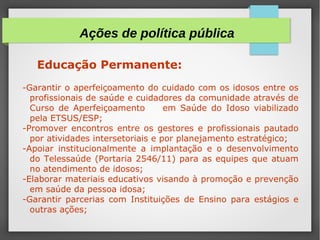Educação Permanente:
-Garantir o aperfeiçoamento do cuidado com os idosos entre os
profissionais de saúde e cuidadores da comunidade através de
Curso de Aperfeiçoamento em Saúde do Idoso viabilizado
pela ETSUS/ESP;
-Promover encontros entre os gestores e profissionais pautado
por atividades intersetoriais e por planejamento estratégico;
-Apoiar institucionalmente a implantação e o desenvolvimento
do Telessaúde (Portaria 2546/11) para as equipes que atuam
no atendimento de idosos;
-Elaborar materiais educativos visando à promoção e prevenção
em saúde da pessoa idosa;
-Garantir parcerias com Instituições de Ensino para estágios e
outras ações;
Ações de política pública
 