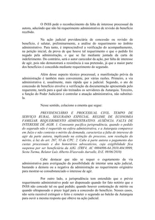 O INSS pede o reconhecimento da falta de interesse processual da
autora, aduzindo que não há requerimento administrativo de revisão do benefício
recebido.
Na ação judicial previdenciária de concessão ou revisão de
benefício, é salutar, preliminarmente, a análise do requerimento no âmbito
administrativo. Para tanto, é imprescindível a verificação do acompanhamento,
na petição inicial, da prova de que houve tal requerimento e que o pedido foi
negado pela administração, o que se faz mediante juntada da carta de
indeferimento. Do contrário, será o autor carecedor da ação, por falta de interesse
de agir, pois não demonstrará a resistência à sua pretensão, já que a maior parte
dos benefícios é concedida mediante requerimento do segurado.
Além desse aspecto técnico processual, a manifestação prévia da
administração é também mais conveniente, por várias razões. Primeiro, a via
administrativa é, usualmente, mais rápida que a judicial. Segundo, o ato de
concessão de benefício envolve a verificação da documentação apresentada pelo
requerente, tarefa para a qual são treinados os servidores da Autarquia. Terceiro,
a função do Poder Judiciário é controlar a atuação administrativa, não substituíla.
Nesse sentido, colaciono a ementa que segue:
PREVIDENCIÁRIO E PROCESSUAL CIVIL. TEMPO DE
SERVIÇO RURAL. SEGURADO ESPECIAL. REGIME DE ECONOMIA
FAMILIAR. REQUERIMENTO ADMINISTRATIVO. AUSÊNCIA. FALTA DE
INTERESSE DE AGIR. 1. Consoante pacífica jurisprudência, quando o pedido
do segurado não é requerido na esfera administrativa, e a Autarquia comparece
em Juízo e não contesta o mérito da demanda, caracteriza a falta de interesse de
agir da parte autora, implicando na extinção do processo, sem resolução do
mérito, à luz do art. 267, VI do CPC. 2. Cabe à parte autora o pagamento das
custas processuais e dos honorários advocatícios, cuja exigibilidade fica
suspensa por ser beneficiária da AJG. (TRF4, AC 0004896-64.2010.404.9999,
Sexta Turma, Relator Luís Alberto D'azevedo Aurvalle, D.E. 09/06/2010)
Cabe destacar que não se requer o esgotamento da via
administrativa para averiguação da possibilidade de intentar uma ação judicial,
bastando a demora ou a negativa da administração ao requerimento originário
para mostrar-se consubstanciado o interesse de agir.
Por outro lado, a jurisprudência tem entendido que o prévio
requerimento administrativo pode ser dispensado quando for fato notório que o
INSS não concede tal ou qual pedido; quando houver contestação de mérito ou
quando ultrapassado o prazo legal para a concessão do benefício. Nesses casos,
não seria razoável extinguir o feito e remeter o segurado ao balcão da Autarquia
para ouvir a mesma resposta que obteve na ação judicial.

 