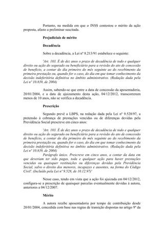 Portanto, na medida em que o INSS contestou o mérito da ação
proposta, afasto a preliminar suscitada.
Prejudiciais de mérito
Decadência
Sobre a decadência, a Lei nº 8.213/91 estabelece o seguinte:
'Art. 103. É de dez anos o prazo de decadência de todo e qualquer
direito ou ação do segurado ou beneficiário para a revisão do ato de concessão
de benefício, a contar do dia primeiro do mês seguinte ao do recebimento da
primeira prestação ou, quando for o caso, do dia em que tomar conhecimento da
decisão indeferitória definitiva no âmbito administrativo. (Redação dada pela
Lei nº 10.839, de 2004)
Assim, sabendo-se que entre a data de concessão da aposentadoria,
20/01/2004, e a data de ajuizamento desta ação, 04/12/2012, transcorreram
menos de 10 anos, não se verifica a decadência.
Prescrição
Segundo prevê a LBPS, na redação dada pela Lei nº 9.528/97, a
pretensão à cobrança de prestações vencidas ou de diferenças devidas pela
Previdência Social prescreve em cinco anos:
'Art. 103. É de dez anos o prazo de decadência de todo e qualquer
direito ou ação do segurado ou beneficiário para a revisão do ato de concessão
de benefício, a contar do dia primeiro do mês seguinte ao do recebimento da
primeira prestação ou, quando for o caso, do dia em que tomar conhecimento da
decisão indeferitória definitiva no âmbito administrativo. (Redação dada pela
Lei nº 10.839, de 2004)
Parágrafo único. Prescreve em cinco anos, a contar da data em
que deveriam ter sido pagas, toda e qualquer ação para haver prestações
vencidas ou quaisquer restituições ou diferenças devidas pela Previdência
Social, salvo o direito dos menores, incapazes e ausentes, na forma do Código
Civil'. (Incluído pela Lei nº 9.528, de 10.12.97)'
Nesse caso, tendo em vista que a ação foi ajuizada em 04/12/2012,
configura-se a prescrição de quaisquer parcelas eventualmente devidas à autora,
anteriores a 04/12/2007.
Mérito
A autora recebe aposentadoria por tempo de contribuição desde
20/01/2004, concedida com base nas regras de transição dispostas no artigo 9º da

 