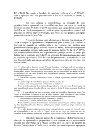 EC nº 20/98. No entanto, o benefício foi calculado conforme a Lei nº 9.876/99,
com a aplicação do fator previdenciário (Carta de Concessão do evento 1,
CCON2).
Por isso, defende a impossibilidade de aplicação do fator
previdenciário às aposentadorias concedidas com base nas regras de transição
dispostas no artigo 9º da EC nº 20/98, sustentando que Lei posterior não poderia
modificar os critérios ou agravar as condições para a aposentadoria proporcional
previstas na referida regra de transição, que possui as suas próprias condições
para o deferimento do benefício.
A respeito do tema, cabe salientar que a Emenda Constitucional nº
20/98 extinguiu a aposentadoria proporcional para aqueles que viessem a
ingressar no mercado de trabalho após a sua vigência, mas manteve essa
possibilidade àqueles que já estavam filiados ao RGPS, desde que cumprissem
com as condições impostas pela regra de transição (artigo 9º, da EC nº 20/98),
que estabelece idade mínima para a aposentadoria, pedágio de 40% do tempo que
faltava para o segurado, em 16/12/98, se aposentar de forma proporcional, além
de benefício equivalente a 70% do valor da aposentadoria, acrescido de 5% por
ano de contribuição que supere a exigência de tempo necessário ao benefício, nos
termos abaixo:
Art. 9º - Observado o disposto no art. 4º desta Emenda e ressalvado o direito de opção a
aposentadoria pelas normas por ela estabelecidas para o regime geral de previdência social, é
assegurado o direito à aposentadoria ao segurado que se tenha filiado ao regime geral de
previdência social, até a data de publicação desta Emenda, quando, cumulativamente, atender
aos seguintes requisitos:
I - contar com cinqüenta e três anos de idade, se homem, e quarenta e oito anos de idade,
se mulher; e
II - contar tempo de contribuição igual, no mínimo, à soma de:
a) trinta e cinco anos, se homem, e trinta anos, se mulher; e
b) um período adicional de contribuição equivalente a vinte por cento do tempo que, na
data da publicação desta Emenda, faltaria para atingir o limite de tempo constante da alínea
anterior.
§ 1º - O segurado de que trata este artigo, desde que atendido o disposto no inciso I do
'caput', e observado o disposto no art. 4º desta Emenda, pode aposentar-se com valores
proporcionais ao tempo de contribuição, quando atendidas as seguintes condições:
I - contar tempo de contribuição igual, no mínimo, à soma de:
a) trinta anos, se homem, e vinte e cinco anos, se mulher; e
b) um período adicional de contribuição equivalente a quarenta por cento do tempo que,
na data da publicação desta Emenda, faltaria para atingir o limite de tempo constante da
alínea anterior;
II - o valor da aposentadoria proporcional será equivalente a setenta por cento do valor
da aposentadoria a que se refere o 'caput', acrescido de cinco por cento por ano de
contribuição que supere a soma a que se refere o inciso anterior, até o limite de cem por cento.

Importante destacar que não há a exigência de idade mínima para a
obtenção de aposentadoria proporcional e nem mesmo para a aposentadoria
integral, não importando se a filiação ocorreu antes ou depois do advento da
Emenda Constitucional nº 20/98, tendo em vista que não foi aprovada a proposta

 
