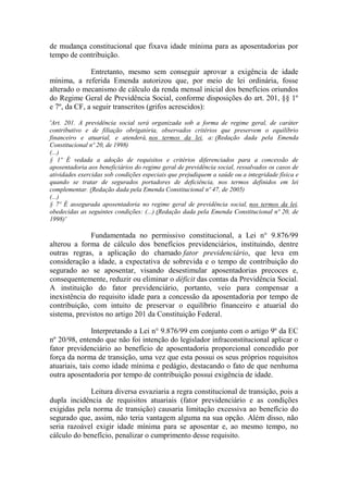 de mudança constitucional que fixava idade mínima para as aposentadorias por
tempo de contribuição.
Entretanto, mesmo sem conseguir aprovar a exigência de idade
mínima, a referida Emenda autorizou que, por meio de lei ordinária, fosse
alterado o mecanismo de cálculo da renda mensal inicial dos benefícios oriundos
do Regime Geral de Previdência Social, conforme disposições do art. 201, §§ 1º
e 7º, da CF, a seguir transcritos (grifos acrescidos):
'Art. 201. A previdência social será organizada sob a forma de regime geral, de caráter
contributivo e de filiação obrigatória, observados critérios que preservem o equilíbrio
financeiro e atuarial, e atenderá, nos termos da lei, a: (Redação dada pela Emenda
Constitucional nº 20, de 1998)
(...)
§ 1º É vedada a adoção de requisitos e critérios diferenciados para a concessão de
aposentadoria aos beneficiários do regime geral de previdência social, ressalvados os casos de
atividades exercidas sob condições especiais que prejudiquem a saúde ou a integridade física e
quando se tratar de segurados portadores de deficiência, nos termos definidos em lei
complementar. (Redação dada pela Emenda Constitucional nº 47, de 2005)
(...)
§ 7º É assegurada aposentadoria no regime geral de previdência social, nos termos da lei,
obedecidas as seguintes condições: (...) (Redação dada pela Emenda Constitucional nº 20, de
1998)'

Fundamentada no permissivo constitucional, a Lei n° 9.876/99
alterou a forma de cálculo dos benefícios previdenciários, instituindo, dentre
outras regras, a aplicação do chamado fator previdenciário, que leva em
consideração a idade, a expectativa de sobrevida e o tempo de contribuição do
segurado ao se aposentar, visando desestimular aposentadorias precoces e,
consequentemente, reduzir ou eliminar o déficit das contas da Previdência Social.
A instituição do fator previdenciário, portanto, veio para compensar a
inexistência do requisito idade para a concessão da aposentadoria por tempo de
contribuição, com intuito de preservar o equilíbrio financeiro e atuarial do
sistema, previstos no artigo 201 da Constituição Federal.
Interpretando a Lei n° 9.876/99 em conjunto com o artigo 9º da EC
nº 20/98, entendo que não foi intenção do legislador infraconstitucional aplicar o
fator previdenciário ao benefício de aposentadoria proporcional concedido por
força da norma de transição, uma vez que esta possui os seus próprios requisitos
atuariais, tais como idade mínima e pedágio, destacando o fato de que nenhuma
outra aposentadoria por tempo de contribuição possui exigência de idade.
Leitura diversa esvaziaria a regra constitucional de transição, pois a
dupla incidência de requisitos atuariais (fator previdenciário e as condições
exigidas pela norma de transição) causaria limitação excessiva ao benefício do
segurado que, assim, não teria vantagem alguma na sua opção. Além disso, não
seria razoável exigir idade mínima para se aposentar e, ao mesmo tempo, no
cálculo do benefício, penalizar o cumprimento desse requisito.

 