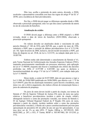 Dito isso, acolho a pretensão da parte autora, devendo, o INSS,
recalcular a aposentadoria concedida com base nas regras do artigo 9º da EC n°
20/98, sem a incidência do fator previdenciário.
Por fim, o INSS deverá pagar as diferenças apuradas desde a DIB,
observada a prescrição quinquenal, uma vez que deu causa à pretensão da autora
no ato de concessão do benefício.
Atualização do crédito
O INSS deverá pagar a diferença entre a RMI original e a RMI
revisada, desde a data de início do benefício (20/01/2004), observada a
prescrição quinquenal.
Os valores deverão ser atualizados desde o vencimento de cada
parcela (Súmula nº 148 do STJ), pelo IGP-DI, que, a partir de maio de 1996,
substituiu o INPC para a correção de débitos previdenciários (Lei nº 9.711/98,
art. 10). Após fevereiro de 2004, inclusive, deverá incidir novamente o INPC, por
força do disposto no art. 29-B, da Lei n. 8.213/91, na redação dada pela Lei n.
10.887/94.
Embora tenha sido determinado o cancelamento da Súmula nº 61,
pela Turma Nacional de Uniformização dos Juizados Especiais Federais (TNU),
mantenho posicionamento manifestado em processos anteriores, pela aplicação
da Lei nº 11.960/09, enquanto não houver a modulação dos efeitos das decisões
proferidas nas ADIs nº 4.357/DF e 4.425/DF, nas quais se declarou a
inconstitucionalidade do artigo 1º-F da Lei nº 9.494/97, com redação dada pela
Lei nº 11.960/09.
Desse modo, a contar de 01/07/2009, data em que passou a viger a
Lei 11.960, de 29/06/2009 (publicada em 30/06/2009), que alterou o art. 1.º-F da
Lei 9.494/97, para fins de atualização monetária e juros haverá a incidência, uma
única vez, até o efetivo pagamento, dos índices oficiais de remuneração básica e
juros da caderneta de poupança.
Os juros de mora devem incidir a partir da citação, nos termos da
Súmula nº 204 do Superior Tribunal de Justiça ('Os juros de mora nas ações
relativas a benefícios previdenciários incidem a partir da citação válida'),
abrangendo inclusive a soma das prestações vencidas, nos termos da Súmula n.
03 do Egrégio Tribunal Regional Federal da 4ª Região ('Os juros de mora,
impostos a partir da citação, incidem também sobre a soma das prestações
previdenciárias vencidas'), e fluirão até o prazo constitucionalmente previsto para
apresentação do precatório (01 de julho do ano em que for apresentado). A sua
taxa deve ser de 1% ao mês (STJ, 3ª Seção, EREsp n. 207.992/CE, DJU
04/02/2002, p. 287; e STJ, 5ª Turma, RESP n. 503.907/MG, DJ 15/12/03, p.
373).

 