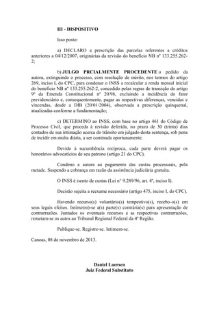 III - DISPOSITIVO
Isso posto:
a) DECLARO a prescrição das parcelas referentes a créditos
anteriores a 04/12/2007, originárias da revisão do benefício NB nº 133.255.2622;
b) JULGO PRCIALMENTE PROCEDENTE o pedido da
autora, extinguindo o processo, com resolução de mérito, nos termos do artigo
269, inciso I, do CPC, para condenar o INSS a recalcular a renda mensal inicial
do benefício NB nº 133.255.262-2, concedido pelas regras de transição do artigo
9º da Emenda Constitucional nº 20/98, excluindo a incidência do fator
previdenciário e, consequentemente, pagar as respectivas diferenças, vencidas e
vincendas, desde a DIB (20/01/2004), observada a prescrição quinquenal,
atualizadas conforme a fundamentação;
c) DETERMINO ao INSS, com base no artigo 461 do Código de
Processo Civil, que proceda à revisão deferida, no prazo de 30 (trinta) dias
contados de sua intimação acerca do trânsito em julgado desta sentença, sob pena
de incidir em multa diária, a ser cominada oportunamente.
Devido à sucumbência recíproca, cada parte deverá pagar os
honorários advocatícios de seu patrono (artigo 21 do CPC).
Condeno a autora ao pagamento das custas processuais, pela
metade. Suspendo a cobrança em razão da assistência judiciária gratuita.
O INSS é isento de custas (Lei n° 9.289/96, art. 4º, inciso I).
Decisão sujeita a reexame necessário (artigo 475, inciso I, do CPC).
Havendo recurso(s) voluntário(s) tempestivo(s), recebo-o(s) em
seus legais efeitos. Intime(m)-se a(s) parte(s) contrária(s) para apresentação de
contrarrazões. Juntados os eventuais recursos e as respectivas contrarrazões,
remetam-se os autos ao Tribunal Regional Federal da 4ª Região.
Publique-se. Registre-se. Intimem-se.
Canoas, 08 de novembro de 2013.

Daniel Luersen
Juiz Federal Substituto

 