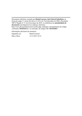 Documento eletrônico assinado por Daniel Luersen, Juiz Federal Substituto, na
forma do artigo 1º, inciso III, da Lei 11.419, de 19 de dezembro de 2006 e Resolução
TRF 4ª Região nº 17, de 26 de março de 2010. A conferência da autenticidade do
documento está disponível no endereço eletrônico
http://www.jfrs.jus.br/processos/verifica.php, mediante o preenchimento do código
verificador 10343223v3 e, se solicitado, do código CRC 46AFFDE5.
Informações adicionais da assinatura:
Signatário (a):
Daniel Luersen
Data e Hora:
11/11/2013 18:12

 