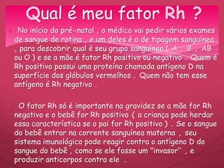No início do pré-natal , o médico vai pedir vários exames
de sangue de rotina , e um deles é o de tipagem sanguínea
, para descobrir qual é seu grupo sanguíneo ( A , B , AB
ou O ) e se a mãe é fator Rh positivo ou negativo . Quem é
Rh positivo possui uma proteína chamada antígeno D na
superfície dos glóbulos vermelhos . Quem não tem esse
antígeno é Rh negativo .
O fator Rh só é importante na gravidez se a mãe for Rh
negativo e o bebê for Rh positivo ( a criança pode herdar
essa característica se o pai for Rh positivo ) . Se o sangue
do bebê entrar na corrente sanguínea materna , seu
sistema imunológico pode reagir contra o antígeno D do
sangue do bebê , como se ele fosse um "invasor’’ , e
produzir anticorpos contra ele .
Qual é meu fator Rh ?
 