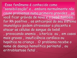 Esse fenômeno é conhecido como
"sensibilização" e , embora normalmente não
cause problemas numa primeira gravidez , se
você ficar grávida de novo e o bebê também
for Rh positivo , os anticorpos do seu sistema
imunológico podem atravessar a placenta e
atacar as células do sangue do bebê
, provocando anemia , icterícia ou , em casos
mais graves , insuficiência cardíaca ou
hepática na criança . O problema recebe o
nome de doença hemolítica perinatal , ou
eritroblastose fetal .
 