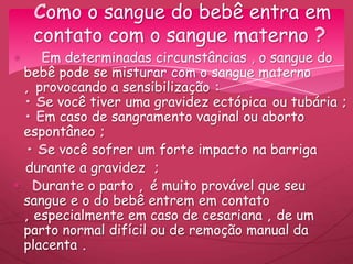 Em determinadas circunstâncias , o sangue do
bebê pode se misturar com o sangue materno
, provocando a sensibilização :
• Se você tiver uma gravidez ectópica ou tubária ;
• Em caso de sangramento vaginal ou aborto
espontâneo ;
• Se você sofrer um forte impacto na barriga
durante a gravidez ;
Durante o parto , é muito provável que seu
sangue e o do bebê entrem em contato
, especialmente em caso de cesariana , de um
parto normal difícil ou de remoção manual da
placenta .
Como o sangue do bebê entra em
contato com o sangue materno ?
 