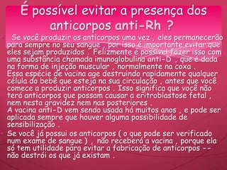 Se você produzir os anticorpos uma vez , eles permanecerão
para sempre no seu sangue , por isso é importante evitar que
eles sejam produzidos . Felizmente é possível fazer isso com
uma substância chamada imunoglobulina anti-D , que é dada
na forma de injeção muscular , normalmente na coxa .
Essa espécie de vacina age destruindo rapidamente qualquer
célula do bebê que esteja na sua circulação , antes que você
comece a produzir anticorpos . Isso significa que você não
terá anticorpos que possam causar a eritroblastose fetal ,
nem nesta gravidez nem nas posteriores .
A vacina anti-D vem sendo usada há muitos anos , e pode ser
aplicada sempre que houver alguma possibilidade de
sensibilização .
Se você já possui os anticorpos ( o que pode ser verificado
num exame de sangue ) , não receberá a vacina , porque ela
só tem utilidade para evitar a fabricação de anticorpos --
não destrói os que já existam .
É possível evitar a presença dos
anticorpos anti-Rh ?
 