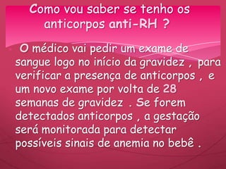 O médico vai pedir um exame de
sangue logo no início da gravidez , para
verificar a presença de anticorpos , e
um novo exame por volta de 28
semanas de gravidez . Se forem
detectados anticorpos , a gestação
será monitorada para detectar
possíveis sinais de anemia no bebê .
Como vou saber se tenho os
anticorpos anti-RH ?
 