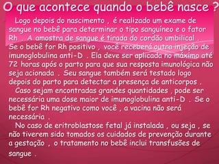 Logo depois do nascimento , é realizado um exame de
sangue no bebê para determinar o tipo sanguíneo e o fator
Rh . A amostra de sangue é tirada do cordão umbilical .
Se o bebê for Rh positivo , você receberá outra injeção de
imunoglobulina anti-D . Ela deve ser aplicada no máximo até
72 horas após o parto para que sua resposta imunológica não
seja acionada . Seu sangue também será testado logo
depois do parto para detectar a presença de anticorpos .
Caso sejam encontradas grandes quantidades , pode ser
necessária uma dose maior de imunoglobulina anti-D . Se o
bebê for Rh negativo como você , a vacina não será
necessária .
No caso de eritroblastose fetal já instalada , ou seja , se
não tiverem sido tomados os cuidados de prevenção durante
a gestação , o tratamento no bebê inclui transfusões de
sangue .
O que acontece quando o bebê nasce ?
 