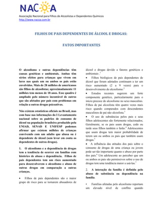 Associação Nacional para Filhos de Alcoolistas e Dependentes Químicos
http://www.nacoa.com.br
FILHOS DE PAIS DEPENDENTES DE ÁLCOOL E DROGAS:
FATOS IMPORTANTES
O alcoolismo e outras dependências têm
causas genéticas e ambientais. Ambas têm
sérios efeitos para crianças que vivem em
lares nas quais um ou ambos os pais estão
envolvidos. Mais de 28 milhões de americanos
são filhos de alcoolistas; aproximadamente 11
milhões tem menos de 18 anos. Esse quadro é
ampliado pelo número incontável de outros
que são afetados por pais com problemas em
relação a outras drogas psicoativas.
Não existem estatísticas oficiais no Brasil, mas
com base nas informações do I Levantamento
nacional sobre os padrões de consumo de
álcool na população brasileira produzido pela
UNIAD, SENAD E UNIFESP podemos
afirmar que existem milhões de crianças
convivendo com um adulto que abusa ou é
dependente de álcool (sem levar em conta os
dependentes de outras drogas).
1. O alcoolismo e a dependência de drogas
tem a tendência de ocorrer em famílias com
histórico de abuso e dependência. Filhos de
pais dependentes tem um risco aumentado
para desenvolverem o alcoolismo e abuso de
outras drogas em comparação a outras
crianças.
Filhos de pais dependentes são o maior
grupo de risco para se tornarem abusadores de
álcool e drogas devido a fatores genéticos e
ambientais .1
Filhos biológicos de pais dependentes de
álcool que foram adotados continuam a ter um
risco aumentado (2 a 9 vezes) para o
desenvolvimento do alcoolismo.2
Estudos recentes sugerem um forte
componente genético, particularmente para o
início precoce do alcoolismo no sexo masculino.
Filhos de pai alcoolista têm quatro vezes mais
risco quando comparados com descendentes
masculinos de pai não alcoolista.3
O uso de substâncias pelos pais e seus
filhos adolescentes são fortemente relacionados;
Geralmente, se os pais usam drogas, cedo ou
tarde seus filhos também o farão.4
Adolescentes
que usam drogas tem maior probabilidade de
terem um ou ambos os pais que também usam
drogas.5
A influência das atitudes dos pais sobre o
consumo de drogas de uma criança ou jovem
pode ser tão importante quanto o abuso por parte
dos pais.6
Um adolescente ao perceber que um
ou ambos os pais são permissivos sobre o uso de
drogas tem uma tendência maior a usá-las.7
2. A interação da família é definida pelo
abuso de substância ou dependência na
família.
• Famílias afetadas pelo alcoolismo reportam
um elevado nível de conflito quando
 