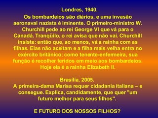    Londres, 1940.  Os bombardeios são diários, e uma invasão aeronaval nazista é iminente. O primeiro-ministro W. Churchill pede ao rei George VI que vá para o Canadá. Tranqüilo, o rei avisa que não vai. Churchill insiste: então que, ao menos, vá a rainha com as filhas. Elas não aceitam e a filha mais velha entra no exército britânico; como tenente-enfermeira, sua função é recolher feridos em meio aos bombardeios. Hoje ela é a rainha Elizabeth II. Brasília, 2005.  A primeira-dama Marisa requer cidadania italiana – e consegue. Explica, candidamente, que quer "um futuro melhor para seus filhos".  E FUTURO DOS NOSSOS FILHOS?    