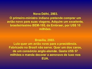     Nova Délhi, 2003.  O primeiro-ministro indiano pretende comprar um avião novo para suas viagens. Adquire um excelente, brasileiríssimo BEM-195, da Embraer, por US$ 10 milhões. Brasília, 2003.  Lula quer um avião novo para a presidência. Fabricado no Brasil não serve. Quer um dos caros, de um consórcio anglo-alemão. Gasta US$ 57 milhões e manda decorar a aeronave de luxo nos EUA. 