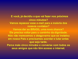    E você, já decidiu o que vai fazer nos próximos cinco minutos? Vamos repassar esse e-mail para a maioria dos nossos contatos? Vamos dar ao  BRASIL uma nova chance? Ele precisa voltar para o caminho da dignidade.  Nós não merecemos o desgoverno que se instalou em nosso País e precisamos acordar e lutar antes que seja tarde. Perca mais cinco minutos e converse com todos os seus amigos que não têm acesso a internet. 