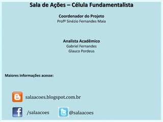 Sala de Ações – Célula Fundamentalista
Coordenador do Projeto
Profº Sinézio Fernandes Maia
Analista Acadêmico
Gabriel Fernandes
Glauco Pordeus
Maiores informações acesse:
/salaacoes @salaacoes
salaacoes.blogspot.com.br
 
