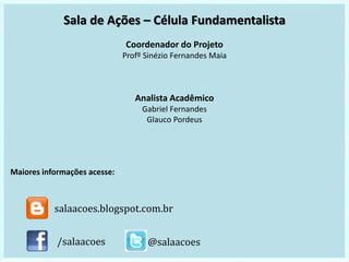 Sala de Ações – Célula Fundamentalista
Coordenador do Projeto
Profº Sinézio Fernandes Maia
Analista Acadêmico
Gabriel Fernandes
Glauco Pordeus
Maiores informações acesse:
/salaacoes @salaacoes
salaacoes.blogspot.com.br
 