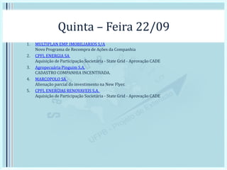Quinta – Feira 22/09
1. MULTIPLAN EMP. IMOBILIARIOS S/A
Novo Programa de Recompra de Ações da Companhia
2. CPFL ENERGIA SA
Aquisição de Participação Societária - State Grid - Aprovação CADE
3. Agropecuária Pinguim S.A.
CADASTRO COMPANHIA INCENTIVADA.
4. MARCOPOLO SA
Alienação parcial do investimento na New Flyer.
5. CPFL ENERGIAS RENOVAVEIS S.A.
Aquisição de Participação Societária - State Grid - Aprovação CADE
 