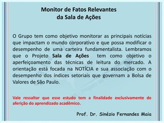 O Grupo tem como objetivo monitorar as principais notícias
que impactam o mundo corporativo e que possa modificar o
desempenho de uma carteira fundamentalista. Lembramos
que o Projeto Sala de Ações tem como objetivo o
aperfeiçoamento das técnicas de leitura do mercado. A
orientação está focada na NOTÍCIA e sua associação com o
desempenho dos índices setoriais que governam a Bolsa de
Valores de São Paulo.
Vale ressaltar que esse estudo tem a finalidade exclusivamente de
aferição do aprendizado acadêmico.
Prof. Dr. Sinézio Fernandes Maia
Monitor de Fatos Relevantes
da Sala de Ações
 