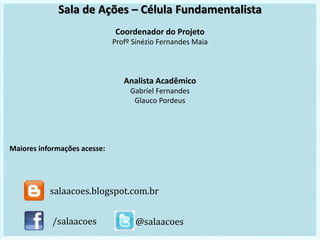 Sala de Ações – Célula Fundamentalista
Coordenador do Projeto
Profº Sinézio Fernandes Maia
Analista Acadêmico
Gabriel Fernandes
Glauco Pordeus
Maiores informações acesse:
/salaacoes @salaacoes
salaacoes.blogspot.com.br
 