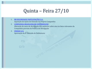 Quinta – Feira 27/10
1. BB SEGURIDADE PARTICIPAÇÕES S.A.
Aquisição de Ações de Emissão da Própria Companhia
2. COMPANHIA BRASILEIRA DE DISTRIBUIÇÃO
Alteração do meio de divulgação dos anúncios sobre atos ou fatos relevantes da
Companhia previsto da Política de Divulgação
3. UNIDAS S/A
Aprovação da 8ª Emissão de Debêntures
 