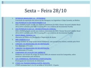 Sexta – Feira 28/10
1. PETRÓLEO BRASILEIRO S.A. - PETROBRAS
Conclusão da aquisição dos ativos de Rio Neuquen, na Argentina e Colpa Caranda, na Bolívia
2. OGX PETRÓLEO E GÁS PARTICIPAÇÕES S/A
OGX e OGPAR propõe acordo aos credores detentores de OSX-3 Senior Secured Callable Bond
2012/2015 emitidos pela OSX 3 Leasing BV e aos credores do Incremental Facility
3. OGX PETRÓLEO E GÁS S/A - EM RECUPERAÇÃO JUDICIAL
OGX e OGPAR propõe acordo aos credores detentores de OSX-3 Senior Secured Callable Bond
2012/2015 emitidos pela OSX 3 Leasing BV e aos credores do Incremental Facility
4. ENGIE BRASIL ENERGIA S.A.
Alteração da Política de Divulgação e Negociação de Ações
5. MRS LOGÍSTICA S/A
Rating nacional de longo prazo inicial ‘AAA(bra)’, com perspectiva estável, emitido pela Fitch
6. CIBRASEC CIA BRASILEIRA DE SECURITIZAÇÃO
Fato Relavante 273 serie
7. CIBRASEC CIA BRASILEIRA DE SECURITIZAÇÃO
Fato Relevante 274 serie
8. COMPANHIA DE LOCAÇÃO DAS AMÉRICAS
Deliberar, nos termos do artigo 19, inciso XXIV, do estatuto social da Companhia, sobre
matérias submetidas pela diretoria
9. LOG COMMERCIAL PROPERTIES E PARTICIPAÇÕES
Postergação de vencimento de debenture
10. CTEEP-CIA TRANSM ENERGIA ELÉTR. PAULISTA
CTEEP arremata lote 3, 4 e 21 no leilão nº 013/2015 - II parte
 