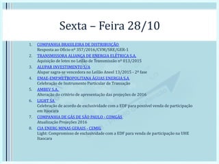 Sexta – Feira 28/10
1. COMPANHIA BRASILEIRA DE DISTRIBUIÇÃO
Resposta ao Ofício nº 357/2016/CVM/SRE/GER-1
2. TRANSMISSORA ALIANÇA DE ENERGIA ELÉTRICA S.A.
Aquisição de lotes no Leilão de Transmissão nº 013/2015
3. ALUPAR INVESTIMENTO S/A
Alupar sagra-se vencedora no Leilão Aneel 13/2015 - 2ª fase
4. EMAE-EMP.METROPOLITANA ÁGUAS ENERGIA S.A
Celebração de Instrumento Particular de Transação
5. AMBEV S.A.
Alteração do critério de apresentação das projeções de 2016
6. LIGHT SA
Celebração de acordo de exclusividade com a EDF para possível venda de participação
em Itaocara
7. COMPANHIA DE GÁS DE SÃO PAULO - COMGÁS
Atualização Projeções 2016
8. CIA ENERG MINAS GERAIS - CEMIG
Light: Compromisso de exclusividade com a EDF para venda de participação na UHE
Itaocara
 