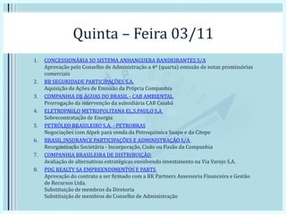 Quinta – Feira 03/11
1. CONCESSIONÁRIA SO SISTEMA ANHANGUERA BANDEIRANTES S/A
Aprovação pelo Conselho de Administração a 4ª (quarta) emissão de notas promissórias
comerciais
2. BB SEGURIDADE PARTICIPAÇÕES S.A.
Aquisição de Ações de Emissão da Própria Companhia
3. COMPANHIA DE ÁGUAS DO BRASIL - CAB AMBIENTAL
Prorrogação da intervenção da subsidiária CAB Cuiabá
4. ELETROPAULO METROPOLITANA EL.S.PAULO S.A
Sobrecontratação de Energia
5. PETRÓLEO BRASILEIRO S.A. - PETROBRAS
Negociações com Alpek para venda da Petroquímica Suape e da Citepe
6. BRASIL INSURANCE PARTICIPAÇÕES E ADMINISTRAÇÃO S/A
Reorganização Societária - Incorporação, Cisão ou Fusão da Companhia
7. COMPANHIA BRASILEIRA DE DISTRIBUIÇÃO
Avaliação de alternativas estratégicas envolvendo investimento na Via Varejo S.A.
8. PDG REALTY SA EMPREENDIMENTOS E PARTS
Aprovação do contrato a ser firmado com a RK Partners Assessoria Financeira e Gestão
de Recursos Ltda.
Substituição de membros da Diretoria
Substituição de membros do Conselho de Administração
 