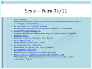 Sexta – Feira 04/11
1. VULCABRAS SA
Comunicar ao mercado a renúncia/substituição do Diretor Administrativo e de Finanças
e de Relações com Investidores
2. PETRÓLEO BRASILEIRO S.A. - PETROBRAS
Esclarecimento sobre o Processo de Revisão do Contrato de Cessão Onerosa
3. BANCO SANTANDER (BRASIL) S.A.
Aprovação do Programa de Recompra de Ações de própria emissão da Companhia
4. LOJAS RENNER SA
Instituição Financeira - Autorização Banco Central
5. BANCO SANTANDER S.A.
Programa Santander Dividendo Escolha
6. COSAN SA INDUSTRIA E COMERCIO
Conslusão de Operação de Venda de Ações da Radar
7. BANCO ESTADO SERGIPE SA
Remodelagem da plataforma de negócio de seguridade
8. CONCESSIONARIA DE RODOVIAS DO OESTE DE SP-VIA OESTE SA
6ª (sexta) emissão de debêntures simples, não conversíveis em ações, em série
quirógrafaria - ViaOeste
 