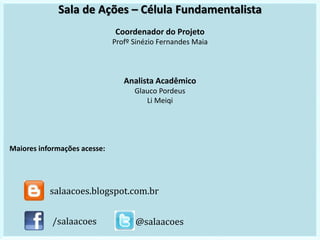 Sala de Ações – Célula Fundamentalista
Coordenador do Projeto
Profº Sinézio Fernandes Maia
Analista Acadêmico
Glauco Pordeus
Li Meiqi
Maiores informações acesse:
/salaacoes @salaacoes
salaacoes.blogspot.com.br
 