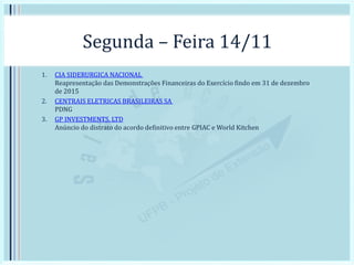 Segunda – Feira 14/11
1. CIA SIDERURGICA NACIONAL
Reapresentação das Demonstrações Financeiras do Exercício findo em 31 de dezembro
de 2015
2. CENTRAIS ELETRICAS BRASILEIRAS SA
PDNG
3. GP INVESTMENTS, LTD
Anúncio do distrato do acordo definitivo entre GPIAC e World Kitchen
 